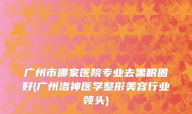 广州市哪家医院专业去黑眼圈好(广州洛神医学整形美容行业领头)