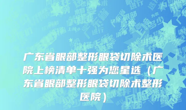 广东省眼部整形眼袋切除术医院上榜清单十强为您星选（广东省眼部整形眼袋切除术整形医院）
