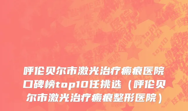 呼伦贝尔市激光治疗瘢痕医院口碑榜top10任挑选（呼伦贝尔市激光治疗瘢痕整形医院）