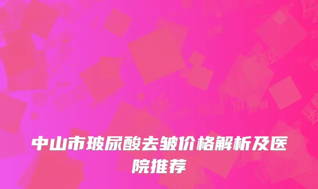 中山市玻尿酸去皱价格解析及医院推荐