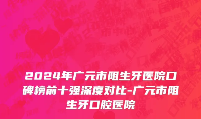 2024年广元市阻生牙医院口碑榜前十强深度对比-广元市阻生牙口腔医院
