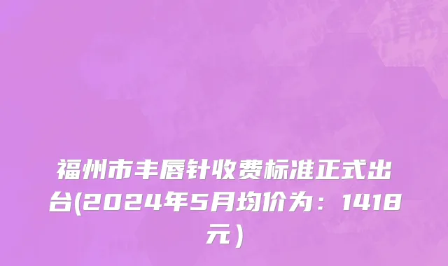 福州市丰唇针收费标准正式出台(2024年5月均价为：1418元）