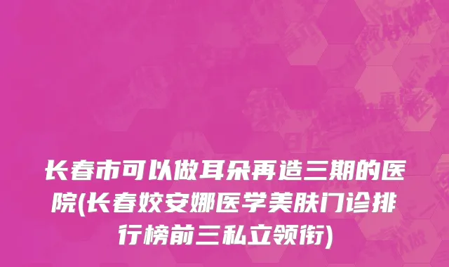 长春市可以做耳朵再造三期的医院(长春姣安娜医学美肤门诊排行榜前三私立领衔)