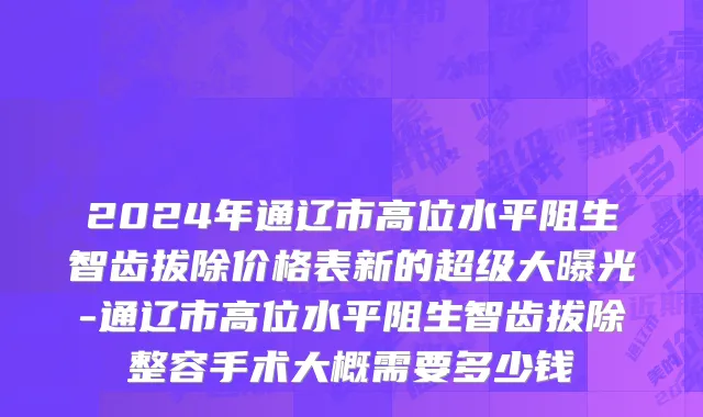 2024年通辽市高位水平阻生智齿拔除价格表新的超级大曝光-通辽市高位水平阻生智齿拔除整容手术大概需要多少钱
