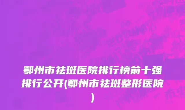 鄂州市祛斑医院排行榜前十强排行公开(鄂州市祛斑整形医院)