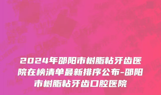 2024年邵阳市树脂粘牙齿医院在榜清单最新排序公布-邵阳市树脂粘牙齿口腔医院