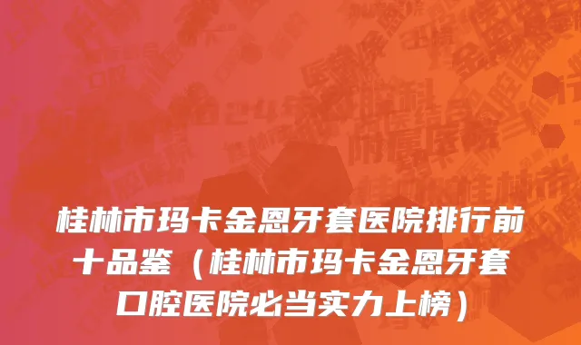 桂林市玛卡金恩牙套医院排行前十品鉴（桂林市玛卡金恩牙套口腔医院必当实力上榜）