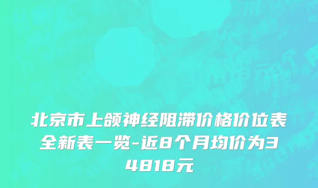 北京市上颌神经阻滞价格价位表全新表一览-近8个月均价为34818元