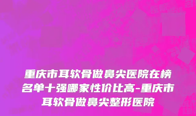 重庆市耳软骨做鼻尖医院在榜名单十强哪家性价比高-重庆市耳软骨做鼻尖整形医院