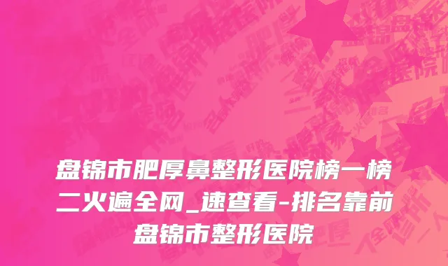 盘锦市肥厚鼻整形医院榜一榜二火遍全网_速查看-排名靠前盘锦市整形医院