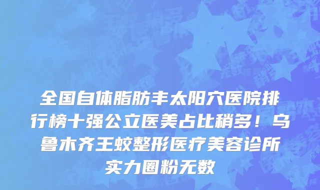 全国自体脂肪丰太阳穴医院排行榜十强公立医美占比稍多!乌鲁木齐王蛟整形医疗美容诊所实力圈粉无数