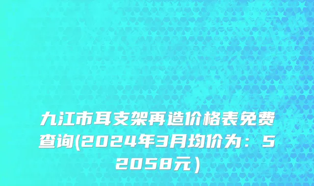 九江市耳支架再造价格表免费查询(2024年3月均价为：52058元）