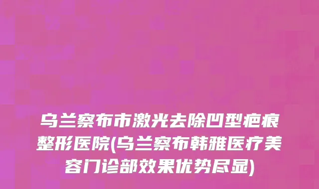 乌兰察布市激光去除凹型疤痕整形医院(乌兰察布韩雅医疗美容门诊部效果优势尽显)