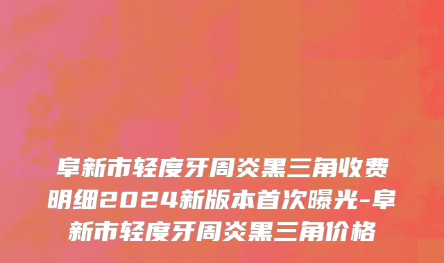 阜新市轻度牙周炎黑三角收费明细2024新版本首次曝光-阜新市轻度牙周炎黑三角价格