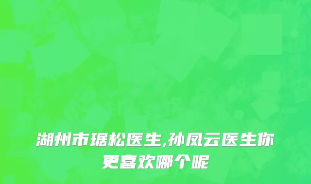 湖州市琚松医生,孙凤云医生你更喜欢哪个呢