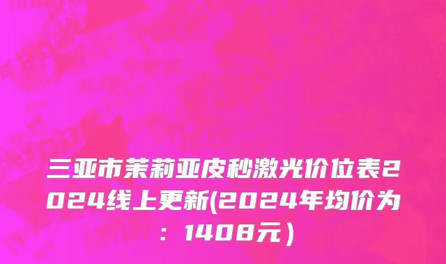 三亚市茉莉亚皮秒激光价位表2024线上更新(2024年均价为：1408元）