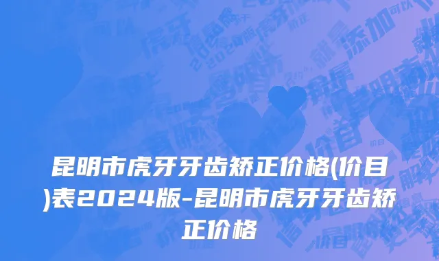 昆明市虎牙牙齿矫正价格(价目)表2024版-昆明市虎牙牙齿矫正价格