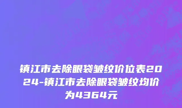镇江市去除眼袋皱纹价位表2024-镇江市去除眼袋皱纹均价为4364元