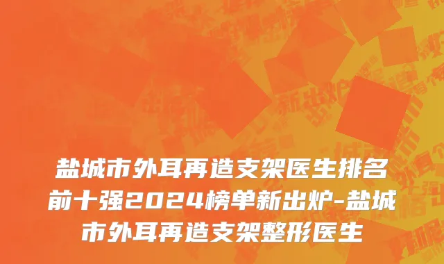 盐城市外耳再造支架医生排名前十强2024榜单新出炉-盐城市外耳再造支架整形医生