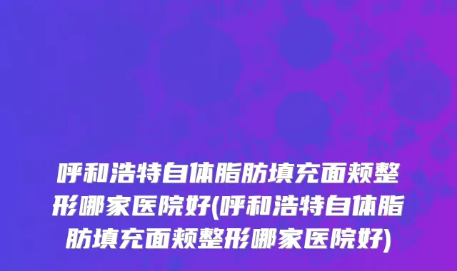 呼和浩特自体脂肪填充面颊整形哪家医院好(呼和浩特自体脂肪填充面颊整形哪家医院好)