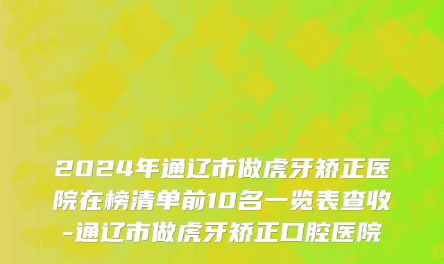 2024年通辽市做虎牙矫正医院在榜清单前10名一览表查收-通辽市做虎牙矫正口腔医院
