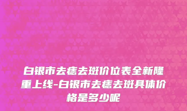 白银市去痣去斑价位表全新隆重上线-白银市去痣去斑具体价格是多少呢