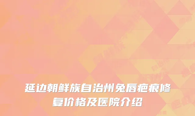 延边朝鲜族自治州兔唇疤痕修复价格及医院介绍
