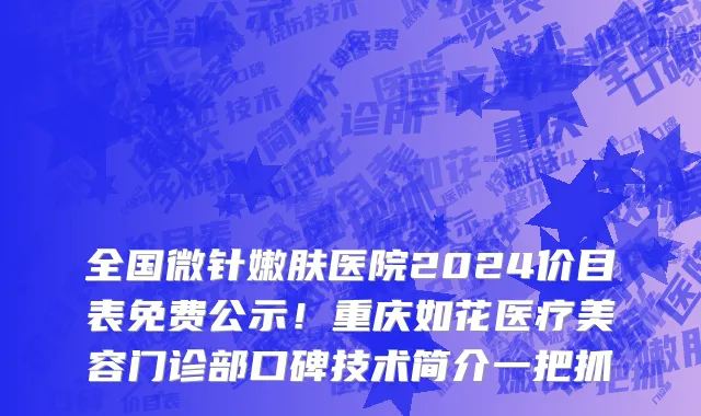 全国微针嫩肤医院2024价目表免费公示!重庆如花医疗美容门诊部口碑技术简介一把抓