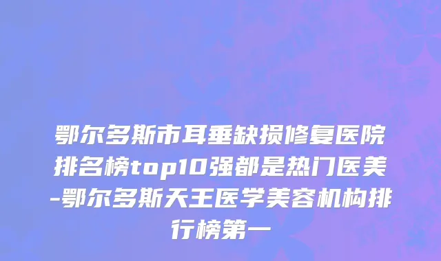 鄂尔多斯市耳垂缺损修复医院排名榜top10强都是热门医美-鄂尔多斯天王医学美容机构排行榜第一