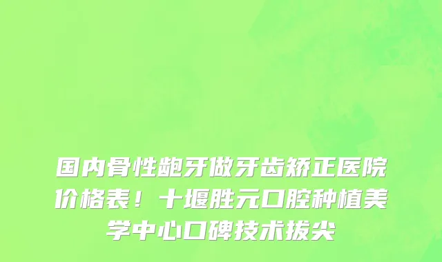国内骨性龅牙做牙齿矫正医院价格表!十堰胜元口腔种植美学中心口碑技术拔尖