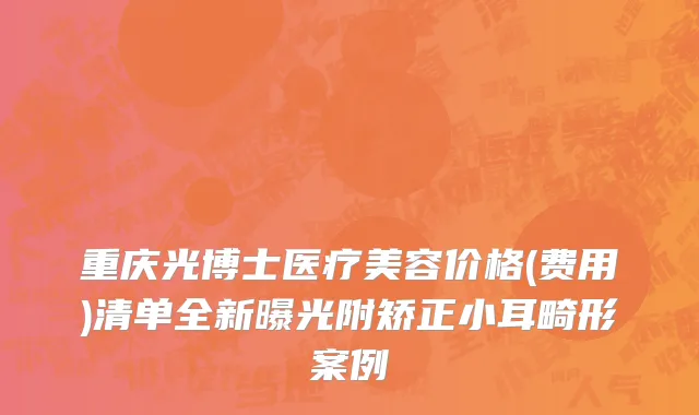 重庆光博士医疗美容价格(费用)清单全新曝光附矫正小耳畸形案例