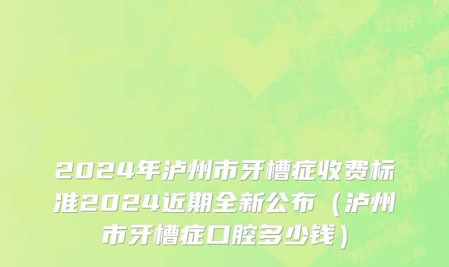 2024年泸州市牙槽症收费标准2024近期全新公布（泸州市牙槽症口腔多少钱）