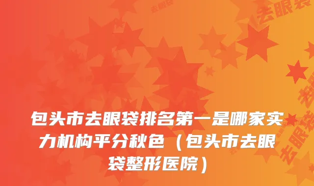 包头市去眼袋排名第一是哪家实力机构平分秋色（包头市去眼袋整形医院）