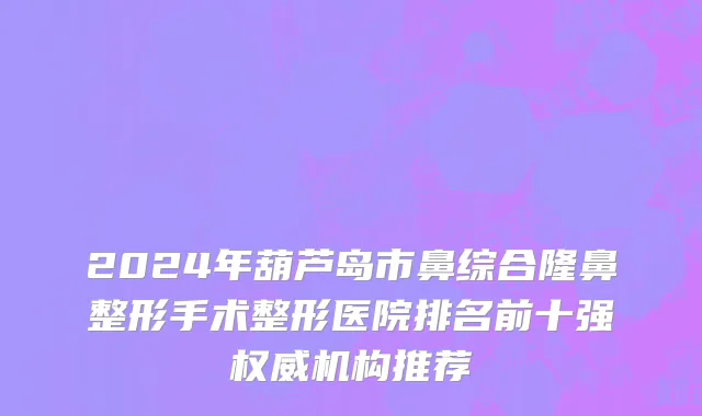 2024年葫芦岛市鼻综合隆鼻整形手术整形医院排名前十强权威机构推荐
