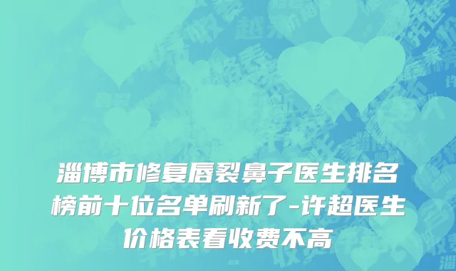 淄博市修复唇裂鼻子医生排名榜前十位名单刷新了-许超医生价格表看收费不高