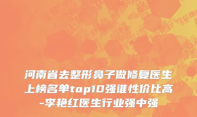 河南省去整形鼻子做修复医生上榜名单top10强谁性价比高-李艳红医生行业强中强