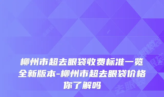柳州市超去眼袋收费标准一览全新版本-柳州市超去眼袋价格你了解吗