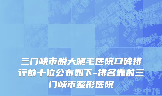 三门峡市脱大腿毛医院口碑排行前十位公布如下-排名靠前三门峡市整形医院