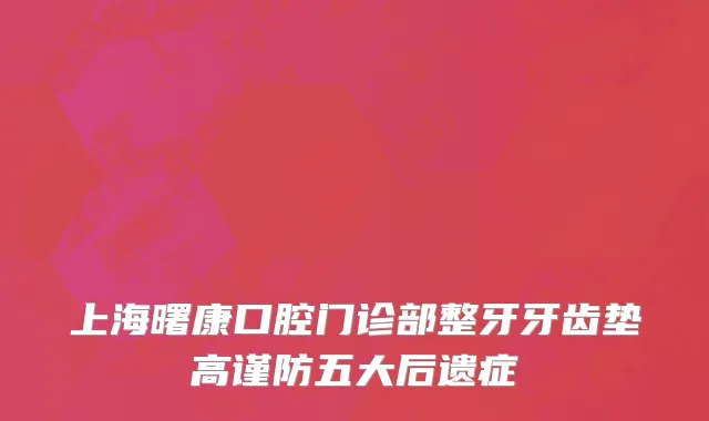 上海曙康口腔门诊部整牙牙齿垫高谨防五大后遗症