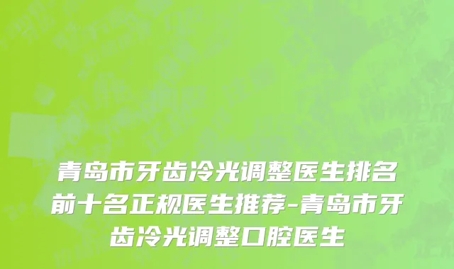青岛市牙齿冷光调整医生排名前十名正规医生推荐-青岛市牙齿冷光调整口腔医生
