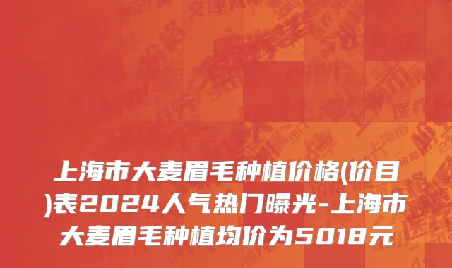 上海市大麦眉毛种植价格(价目)表2024人气热门曝光-上海市大麦眉毛种植均价为5018元