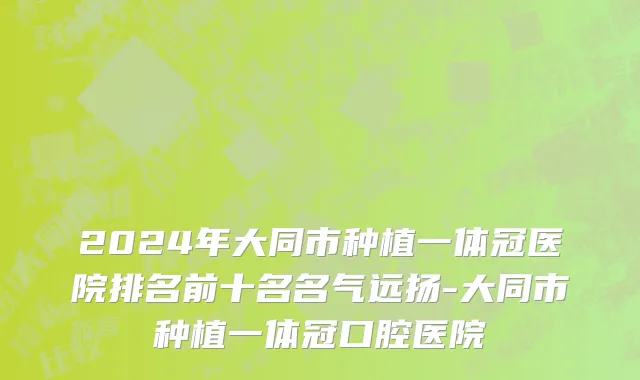 2024年大同市种植一体冠医院排名前十名名气远扬-大同市种植一体冠口腔医院