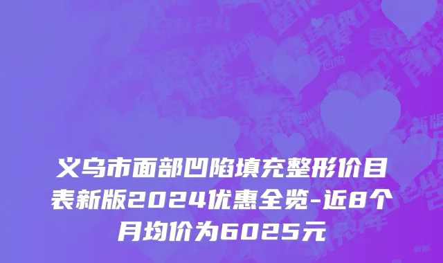 义乌市面部凹陷填充整形价目表新版2024优惠全览-近8个月均价为6025元
