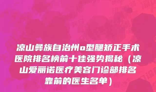 凉山彝族自治州o型腿矫正手术医院排名榜前十佳强势揭秘（凉山爱丽诺医疗美容门诊部排名靠前的医生名单）