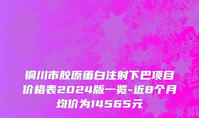 铜川市胶原蛋白注射下巴项目价格表2024版一览-近8个月均价为14565元