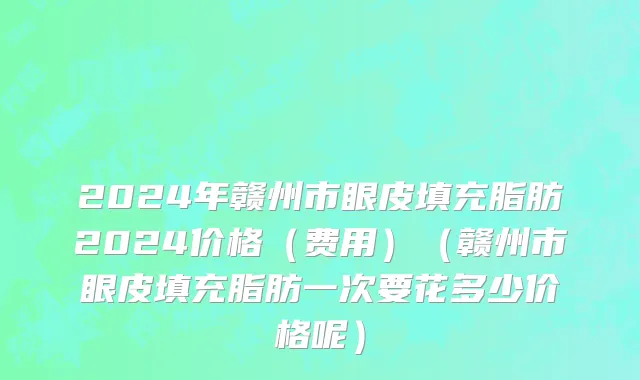 2024年赣州市眼皮填充脂肪2024价格（费用）（赣州市眼皮填充脂肪一次要花多少价格呢）