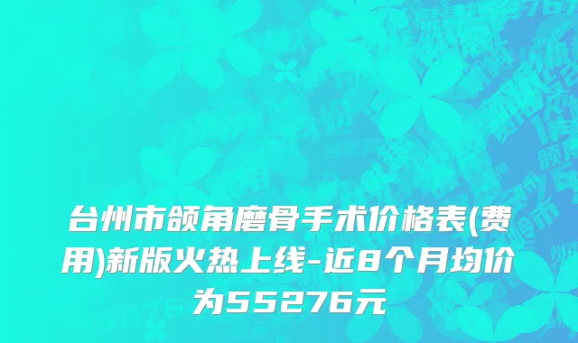 台州市颌角磨骨手术价格表(费用)新版火热上线-近8个月均价为55276元