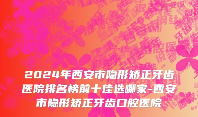 2024年西安市隐形矫正牙齿医院排名榜前十佳选哪家-西安市隐形矫正牙齿口腔医院