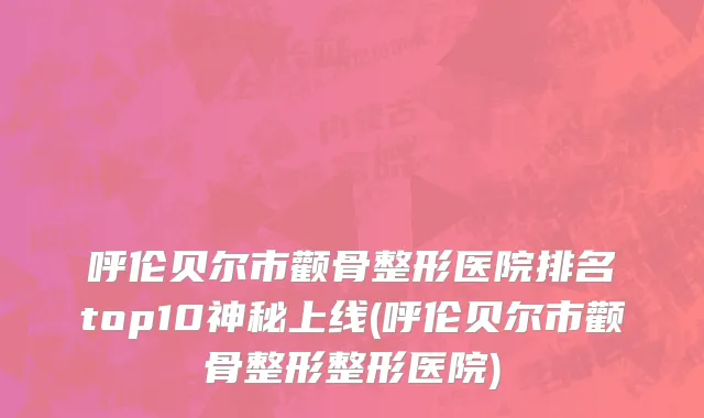 呼伦贝尔市颧骨整形医院排名top10神秘上线(呼伦贝尔市颧骨整形整形医院)