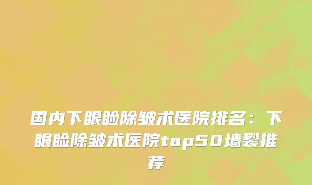 国内下眼睑除皱术医院排名：下眼睑除皱术医院top50墙裂推荐